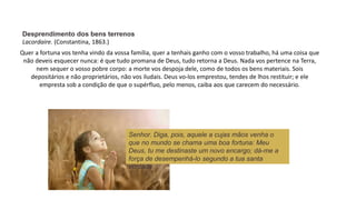 Quer a fortuna vos tenha vindo da vossa família, quer a tenhais ganho com o vosso trabalho, há uma coisa que
não deveis esquecer nunca: é que tudo promana de Deus, tudo retorna a Deus. Nada vos pertence na Terra,
nem sequer o vosso pobre corpo: a morte vos despoja dele, como de todos os bens materiais. Sois
depositários e não proprietários, não vos iludais. Deus vo-los emprestou, tendes de lhos restituir; e ele
empresta sob a condição de que o supérfluo, pelo menos, caiba aos que carecem do necessário.
Senhor. Diga, pois, aquele a cujas mãos venha o
que no mundo se chama uma boa fortuna: Meu
Deus, tu me destinaste um novo encargo; dá-me a
força de desempenhá-lo segundo a tua santa
vontade.
Desprendimento dos bens terrenos
Lacordaire. (Constantina, 1863.)
 