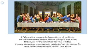 1. “Não se turbe o vosso coração. Crede em Deus, crede também em
mim. Na casa de meu Pai, há muitas moradas. Se não fosse assim, Eu não
teria dito, que vou preparar um lugar para vós. E se eu for, e
preparar o lugar para vós, venho novamente, e vos tomarei para mim mesmo, a fim
de que onde eu estiver, vós estejais também.” (João, XIV:1-3)
 