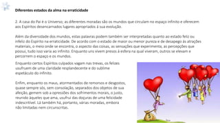 Diferentes estados da alma na erraticidade
2. A casa do Pai é o Universo; as diferentes moradas são os mundos que circulam no espaço infinito e oferecem
aos Espíritos desencarnados lugares apropriados á sua evolução.
Além da diversidade dos mundos, estas palavras podem também ser interpretadas quanto ao estado feliz ou
infeliz do Espírito na erraticidade. De acordo com o estado de maior ou menor pureza e de desapego ás atrações
materiais, o meio onde se encontra, o aspecto das coisas, as sensações que experimenta, as percepções que
possui, tudo isso varia ao infinito. Enquanto uns vivem presos à esfera na qual viveram, outros se elevam e
percorrem o espaço e os mundos.
Enquanto certos Espíritos culpados vagam nas trevas, os felizes
usufruem de uma claridade resplandecente e do sublime
espetáculo do infinito.
Enfim, enquanto os maus, atormentados de remorsos e desgostos,
quase sempre sós, sem consolação, separados dos objetos de sua
afeição, gemem sob a opressões dos sofrimentos morais, o justo,
reunido àqueles que ama, usufrui das doçuras de uma felicidade
indescritível. Lá também há, portanto, várias moradas, embora
não limitadas nem circunscritas.
 