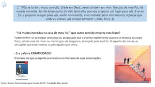 1. “Não se turbe o vosso coração. Crede em Deus, crede também em mim. Na casa de meu Pai, há
muitas moradas. Se não fosse assim, Eu não teria dito, que vou preparar um lugar para vós. E se eu
for, e preparar o lugar para vós, venho novamente, e vos tomarei para mim mesmo, a fim de que
onde eu estiver, vós estejais também.” (João, XIV:1-3)
- “Há muitas moradas na casa de meu Pai”, que outro sentido encerra esta frase?
Podem referir-se ao estado venturoso ou desgraçado que o espírito experimenta quando se despoja do corpo
físico, estado esse de maior ou menor grau de progresso, alcançado pelo espírito. O aspecto das coisas, as
sensações que experimenta, as percepções que tenha.
- E a palavra ERRATICIDADE?
O estado em que o espírito se encontra no intervalo de suas encarnações.
Fonte: Roteiro Sistematizado para Estudo do ESE - Fundação Allan kardec
 