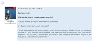 CAPÍTULO VI - DA VIDA ESPÍRITA
Espíritos errantes
224. Que é a alma no intervalo das encarnações?
“Espírito errante, que aspira a novo destino, que espera.”
a) - Quanto podem durar esses intervalos?
“Desde algumas horas até alguns milhares de séculos. Propriamente falando, não há extremo limite
estabelecido para o estado de erraticidade, que pode prolongar-se muitíssimo, mas que nunca é
perpétuo. Cedo ou tarde, o Espírito terá que volver a uma existência apropriada a purificá-lo das
máculas de suas existências precedentes.”
 