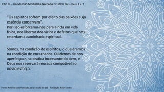 Fonte: Roteiro Sistematizado para Estudo do ESE - Fundação Allan kardec
“Os espíritos sofrem por efeito das paixões cuja
essência conservam”.
Por isso esforcemo-nos para ainda em vida
física, nos libertar dos vícios e defeitos que nos
retardam a caminhada espiritual.
Somos, na condição de espíritos, o que éramos
na condição de encarnados. Cuidemos de nos
aperfeiçoar, na prática incessante do bem, e
Deus nos reservará morada compatível ao
nosso esforço.
CAP. III – HÁ MUITAS MORADAS NA CASA DE MEU PAI – Item 1 e 2
 