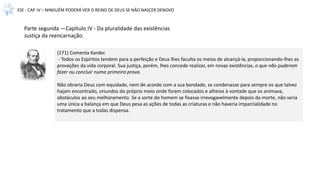 ESE - CAP. IV – NINGUÉM PODERÁ VER O REINO DE DEUS SE NÃO NASCER DENOVO
(171) Comenta Kardec
- Todos os Espíritos tendem para a perfeição e Deus lhes faculta os meios de alcançá-la, proporcionando-lhes as
provações da vida corporal. Sua justiça, porém, lhes concede realizar, em novas existências, o que não puderam
fazer ou concluir numa primeira prova.
Não obraria Deus com equidade, nem de acordo com a sua bondade, se condenasse para sempre os que talvez
hajam encontrado, oriundos do próprio meio onde foram colocados e alheios à vontade que os animava,
obstáculos ao seu melhoramento. Se a sorte do homem se fixasse irrevogavelmente depois da morte, não seria
uma única a balança em que Deus pesa as ações de todas as criaturas e não haveria imparcialidade no
tratamento que a todas dispensa.
Parte segunda —Capítulo IV - Da pluralidade das existências
Justiça da reencarnação.
 