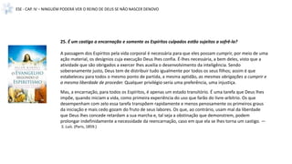ESE - CAP. IV – NINGUÉM PODERÁ VER O REINO DE DEUS SE NÃO NASCER DENOVO
25. É um castigo a encarnação e somente os Espíritos culpados estão sujeitos a sofrê-la?
A passagem dos Espíritos pela vida corporal é necessária para que eles possam cumprir, por meio de uma
ação material, os desígnios cuja execução Deus lhes confia. É-lhes necessária, a bem deles, visto que a
atividade que são obrigados a exercer lhes auxilia o desenvolvimento da inteligência. Sendo
soberanamente justo, Deus tem de distribuir tudo igualmente por todos os seus filhos; assim é que
estabeleceu para todos o mesmo ponto de partida, a mesma aptidão, as mesmas obrigações a cumprir e
a mesma liberdade de proceder. Qualquer privilégio seria uma preferência, uma injustiça.
Mas, a encarnação, para todos os Espíritos, é apenas um estado transitório. É uma tarefa que Deus lhes
impõe, quando iniciam a vida, como primeira experiência do uso que farão do livre-arbítrio. Os que
desempenham com zelo essa tarefa transpõem rapidamente e menos penosamente os primeiros graus
da iniciação e mais cedo gozam do fruto de seus labores. Os que, ao contrário, usam mal da liberdade
que Deus lhes concede retardam a sua marcha e, tal seja a obstinação que demonstrem, podem
prolongar indefinidamente a necessidade da reencarnação, caso em que ela se lhes torna um castigo. —
S. Luís. (Paris, 1859.)
 
