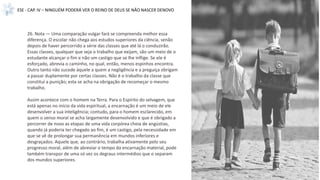 26. Nota — Uma comparação vulgar fará se compreenda melhor essa
diferença. O escolar não chega aos estudos superiores da ciência, senão
depois de haver percorrido a série das classes que até lá o conduzirão.
Essas classes, qualquer que seja o trabalho que exijam, são um meio de o
estudante alcançar o fim e não um castigo que se lhe inflige. Se ele é
esforçado, abrevia o caminho, no qual, então, menos espinhos encontra.
Outro tanto não sucede àquele a quem a negligência e a preguiça obrigam
a passar duplamente por certas classes. Não é o trabalho da classe que
constitui a punição; esta se acha na obrigação de recomeçar o mesmo
trabalho.
Assim acontece com o homem na Terra. Para o Espírito do selvagem, que
está apenas no início da vida espiritual, a encarnação é um meio de ele
desenvolver a sua inteligência; contudo, para o homem esclarecido, em
quem o senso moral se acha largamente desenvolvido e que é obrigado a
percorrer de novo as etapas de uma vida corpórea cheia de angústias,
quando já poderia ter chegado ao fim, é um castigo, pela necessidade em
que se vê de prolongar sua permanência em mundos inferiores e
desgraçados. Aquele que, ao contrário, trabalha ativamente pelo seu
progresso moral, além de abreviar o tempo da encarnação material, pode
também transpor de uma só vez os degraus intermédios que o separam
dos mundos superiores.
ESE - CAP. IV – NINGUÉM PODERÁ VER O REINO DE DEUS SE NÃO NASCER DENOVO
 