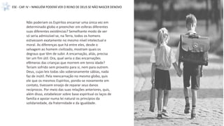 ESE - CAP. IV – NINGUÉM PODERÁ VER O REINO DE DEUS SE NÃO NASCER DENOVO
Não poderiam os Espíritos encarnar uma única vez em
determinado globo e preencher em esferas diferentes
suas diferentes existências? Semelhante modo de ver
só seria admissível se, na Terra, todos os homens
estivessem exatamente no mesmo nível intelectual e
moral. As diferenças que há entre eles, desde o
selvagem ao homem civilizado, mostram quais os
degraus que têm de subir. A encarnação, aliás, precisa
ter um fim útil. Ora, qual seria o das encarnações
efêmeras das crianças que morrem em tenra idade?
Teriam sofrido sem proveito para si, nem para outrem.
Deus, cujas leis todas são soberanamente sábias, nada
faz de inútil. Pela reencarnação no mesmo globo, quis
ele que os mesmos Espíritos, pondo-se novamente em
contato, tivessem ensejo de reparar seus danos
recíprocos. Por meio das suas relações anteriores, quis,
além disso, estabelecer sobre base espiritual os laços de
família e apoiar numa lei natural os princípios da
solidariedade, da fraternidade e da igualdade.
 