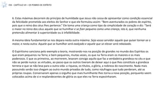 ESE - CAPÍTULO VII – OS POBRES DE ESPÍRITO
6. Estas máximas decorrem do princípio de humildade que Jesus não cessa de apresentar como condição essencial
da felicidade prometida aos eleitos do Senhor e que ele formulou assim: “Bem-aventurados os pobres de espírito,
pois que o reino dos céus lhes pertence.” Ele toma uma criança como tipo da simplicidade de coração e diz: “Será
o maior no reino dos céus aquele que se humilhar e se fizer pequeno como uma criança, isto é, que nenhuma
pretensão alimentar à superioridade ou à infalibilidade.
A mesma ideia fundamental se nos depara nesta outra máxima: Seja vosso servidor aquele que quiser tornar-se o
maior, e nesta outra: Aquele que se humilhar será exalçado e aquele que se elevar será rebaixado.
O Espiritismo sanciona pelo exemplo a teoria, mostrando-nos na posição de grandes no mundo dos Espíritos os
que eram pequenos na Terra; e bem pequenos, muitas vezes, os que na Terra eram os maiores e os mais
poderosos. E que os primeiros, ao morrerem, levaram consigo aquilo que faz a verdadeira grandeza no céu e que
não se perde nunca: as virtudes, ao passo que os outros tiveram de deixar aqui o que lhes constituía a grandeza
terrena e que se não leva para a outra vida: a riqueza, os títulos, a glória, a nobreza do nascimento. Nada mais
possuindo senão isso chegam ao outro mundo privados de tudo, como náufragos que tudo perderam, até as
próprias roupas. Conservaram apenas o orgulho que mais humilhante lhes torna a nova posição, porquanto veem
colocados acima de si e resplandecentes de glória os que eles na Terra espezinharam.
 