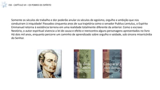 ESE - CAPÍTULO VII – OS POBRES DE ESPÍRITO
Somente os séculos de trabalho e dor poderão anular os séculos de egoísmo, orgulho e ambição que nos
conduziram à iniquidade! Passados cinquenta anos de sua trajetória como o senador Publius Lentulus, o Espírito
Emmanuel retorna à existência terrena em uma realidade totalmente diferente da anterior. Como o escravo
Nestório, o autor espiritual vivencia a lei de causa e efeito e reencontra alguns personagens apresentados no livro
Há dois mil anos, enquanto percorre um caminho de aprendizado sobre orgulho e vaidade, sob sincera misericórdia
do Senhor.
 
