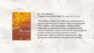 43 – Boas Maneiras
“E assenta-te nos último lugar” (S. Lucas, 14:1 e 7 a 11.)
“Não assaltes os lugares de evidência por onde passares. E,
quando te detiveres com os nossos irmãos em alguma parte,
não os ofusques com a exposição do quanto já tenhas
conquistado nos domínios do amor e da sabedoria. Se te
encontras decidido a cooperar pelo bem dos outros, apaga-te,
de algum modo, a fim de que o próximo te possa
compreender. Impondo normas ou exibindo poder, nada
conseguirás senão estabelecer mais fortes perturbações”.
 