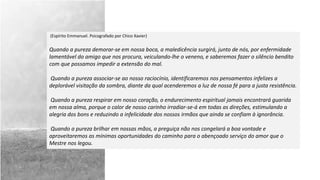 (Espírito Emmanuel. Psicografado por Chico Xavier)
Quando a pureza demorar-se em nossa boca, a maledicência surgirá, junto de nós, por enfermidade
lamentável do amigo que nos procura, veiculando-lhe o veneno, e saberemos fazer o silêncio bendito
com que possamos impedir a extensão do mal.
Quando a pureza associar-se ao nosso raciocínio, identificaremos nos pensamentos infelizes a
deplorável visitação da sombra, diante da qual acenderemos a luz de nossa fé para a justa resistência.
Quando a pureza respirar em nosso coração, o endurecimento espiritual jamais encontrará guarida
em nossa alma, porque o calor de nosso carinho irradiar-se-á em todas as direções, estimulando a
alegria dos bons e reduzindo a infelicidade dos nossos irmãos que ainda se confiam à ignorância.
Quando a pureza brilhar em nossas mãos, a preguiça não nos congelará a boa vontade e
aproveitaremos as mínimas oportunidades do caminho para o abençoado serviço do amor que o
Mestre nos legou.
 