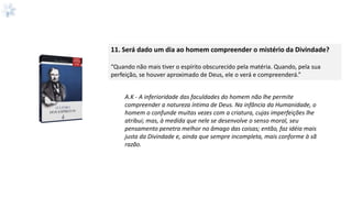 11. Será dado um dia ao homem compreender o mistério da Divindade?
“Quando não mais tiver o espírito obscurecido pela matéria. Quando, pela sua
perfeição, se houver aproximado de Deus, ele o verá e compreenderá.”
A.K - A inferioridade das faculdades do homem não lhe permite
compreender a natureza íntima de Deus. Na infância da Humanidade, o
homem o confunde muitas vezes com a criatura, cujas imperfeições lhe
atribui; mas, à medida que nele se desenvolve o senso moral, seu
pensamento penetra melhor no âmago das coisas; então, faz idéia mais
justa da Divindade e, ainda que sempre incompleta, mais conforme à sã
razão.
 