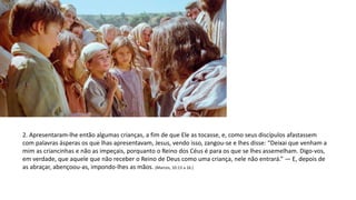 2. Apresentaram-lhe então algumas crianças, a fim de que Ele as tocasse, e, como seus discípulos afastassem
com palavras ásperas os que lhas apresentavam, Jesus, vendo isso, zangou-se e lhes disse: “Deixai que venham a
mim as criancinhas e não as impeçais, porquanto o Reino dos Céus é para os que se lhes assemelham. Digo-vos,
em verdade, que aquele que não receber o Reino de Deus como uma criança, nele não entrará.” — E, depois de
as abraçar, abençoou-as, impondo-lhes as mãos. (Marcos, 10:13 a 16.)
 