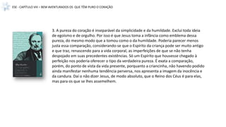 ESE - CAPÍTULO VIII – BEM AVENTURADOS OS QUE TÊM PURO O CORAÇÃO
3. A pureza do coração é inseparável da simplicidade e da humildade. Exclui toda ideia
de egoísmo e de orgulho. Por isso é que Jesus toma a infância como emblema dessa
pureza, do mesmo modo que a tomou como o da humildade. Poderia parecer menos
justa essa comparação, considerando-se que o Espírito da criança pode ser muito antigo
e que traz, renascendo para a vida corporal, as imperfeições de que se não tenha
despojado em suas precedentes existências. Só um Espírito que houvesse chegado à
perfeição nos poderia oferecer o tipo da verdadeira pureza. É exata a comparação,
porém, do ponto de vista da vida presente, porquanto a criancinha, não havendo podido
ainda manifestar nenhuma tendência perversa, nos apresenta a imagem da inocência e
da candura. Daí o não dizer Jesus, de modo absoluto, que o Reino dos Céus é para elas,
mas para os que se lhes assemelhem.
 