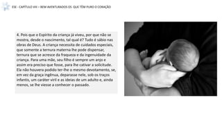 ESE - CAPÍTULO VIII – BEM AVENTURADOS OS QUE TÊM PURO O CORAÇÃO
4. Pois que o Espírito da criança já viveu, por que não se
mostra, desde o nascimento, tal qual é? Tudo é sábio nas
obras de Deus. A criança necessita de cuidados especiais,
que somente a ternura materna lhe pode dispensar,
ternura que se acresce da fraqueza e da ingenuidade da
criança. Para uma mãe, seu filho é sempre um anjo e
assim era preciso que fosse, para lhe cativar a solicitude.
Ela não houvera podido ter-lhe o mesmo devotamento, se,
em vez da graça ingênua, deparasse nele, sob os traços
infantis, um caráter viril e as ideias de um adulto e, ainda
menos, se lhe viesse a conhecer o passado.
 