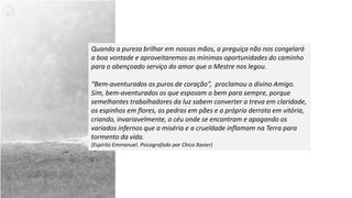 Quando a pureza brilhar em nossas mãos, a preguiça não nos congelará
a boa vontade e aproveitaremos as mínimas oportunidades do caminho
para o abençoado serviço do amor que o Mestre nos legou.
“Bem-aventurados os puros de coração”, proclamou o divino Amigo.
Sim, bem-aventurados os que esposam o bem para sempre, porque
semelhantes trabalhadores da luz sabem converter a treva em claridade,
os espinhos em flores, as pedras em pães e a própria derrota em vitória,
criando, invariavelmente, o céu onde se encontram e apagando os
variados infernos que a miséria e a crueldade inflamam na Terra para
tormento da vida.
(Espírito Emmanuel. Psicografado por Chico Xavier)
 