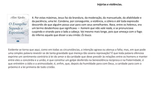 4. Por estas máximas, Jesus faz da brandura, da moderação, da mansuetude, da afabilidade e
da paciência, uma lei. Condena, por conseguinte, a violência, a cólera e até toda expressão
descortês de que alguém possa usar para com seus semelhantes. Raca, entre os hebreus, era
um termo desdenhoso que significava — homem que não vale nada, e se pronunciava
cuspindo e virando para o lado a cabeça. Vai mesmo mais longe, pois que ameaça com o fogo
do inferno aquele que disser a seu irmão: És louco.
Injúrias e violências.
Evidente se torna que aqui, como em todas as circunstâncias, a intenção agrava ou atenua a falta; mas, em que pode
uma simples palavra revestir-se de tanta gravidade que mereça tão severa reprovação? É que toda palavra ofensiva
exprime um sentimento contrário à lei do amor e da caridade que deve presidir às relações entre os homens e manter
entre eles a concórdia e a união; é que constitui um golpe desferido na benevolência recíproca e na fraternidade; é
que entretém o ódio e a animosidade; é, enfim, que, depois da humildade para com Deus, a caridade para com o
próximo é a lei primeira de todo cristão.
 