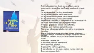 Por muitas sejam as dores que te aflijam a alma,
asserena-te na oração e pacifica os quadros da própria
luta.
Se alguém te fere, pacifica desculpando.
Se alguém te calunia, pacifica servindo.
Se alguém te menospreza, pacifica entendendo.
Se alguém te irrita, pacifica silenciando.
O perdão e o trabalho, a compreensão e a humildade são
as vozes inarticuladas de tua própria defesa.
Golpes e golpes são feridas e mais feridas.
Violência com violência somam loucura.
Não ergas o braço para bater, nem abras o verbo para
humilhar.
Diante de toda perturbação, cala e espera, ajudando
sempre.
O tempo sazona o fruto verde, altera a feição do charco,
amolece o rochedo e cobre o ramo fanado de novas
flores.
Censura é clima de fel.
Azedume é princípio de maldição.
Onde estiveres, pacifica.
Seja qual for a ofensa, pacifica.
E perceberás, por fim, que a paz do mundo é dom de
Deus, começando de ti.
 