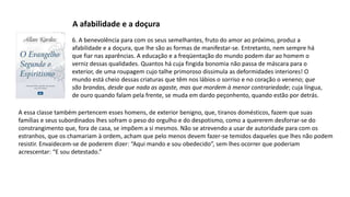 6. A benevolência para com os seus semelhantes, fruto do amor ao próximo, produz a
afabilidade e a doçura, que lhe são as formas de manifestar-se. Entretanto, nem sempre há
que fiar nas aparências. A educação e a freqüentação do mundo podem dar ao homem o
verniz dessas qualidades. Quantos há cuja fingida bonomia não passa de máscara para o
exterior, de uma roupagem cujo talhe primoroso dissimula as deformidades interiores! O
mundo está cheio dessas criaturas que têm nos lábios o sorriso e no coração o veneno; que
são brandas, desde que nada as agaste, mas que mordem à menor contrariedade; cuja língua,
de ouro quando falam pela frente, se muda em dardo peçonhento, quando estão por detrás.
A afabilidade e a doçura
A essa classe também pertencem esses homens, de exterior benigno, que, tiranos domésticos, fazem que suas
famílias e seus subordinados lhes sofram o peso do orgulho e do despotismo, como a quererem desforrar-se do
constrangimento que, fora de casa, se impõem a si mesmos. Não se atrevendo a usar de autoridade para com os
estranhos, que os chamariam à ordem, acham que pelo menos devem fazer-se temidos daqueles que lhes não podem
resistir. Envaidecem-se de poderem dizer: “Aqui mando e sou obedecido”, sem lhes ocorrer que poderiam
acrescentar: “E sou detestado.”
 