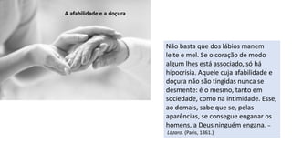 Não basta que dos lábios manem
leite e mel. Se o coração de modo
algum lhes está associado, só há
hipocrisia. Aquele cuja afabilidade e
doçura não são tingidas nunca se
desmente: é o mesmo, tanto em
sociedade, como na intimidade. Esse,
ao demais, sabe que se, pelas
aparências, se consegue enganar os
homens, a Deus ninguém engana. –
Lázaro. (Paris, 1861.)
A afabilidade e a doçura
 