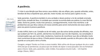 7. A dor é uma bênção que Deus envia a seus eleitos; não vos aflijais, pois, quando sofrerdes; antes,
bendizei de Deus onipotente que, pela dor, neste mundo, vos marcou para a glória no céu.
Sede pacientes. A paciência também é uma caridade e deveis praticar a lei de caridade ensinada
pelo Cristo, enviado de Deus. A caridade que consiste na esmola dada aos pobres é a mais fácil de
todas. Outra há, porém, muito mais penosa e, conseguintemente, muito mais meritória: a de
perdoarmos aos que Deus colocou em nosso caminho para serem instrumentos do nosso sofrer e
para nos porem à prova a paciência.
A vida é difícil, bem o sei. Compõe-se de mil nadas, que são outras tantas picadas de alfinetes, mas
que acabam por ferir. Se, porém, atentarmos nos deveres que nos são impostos, nas consolações e
compensações que, por outro lado, recebemos, havemos de reconhecer que são as bênçãos muito
mais numerosas do que as dores. O fardo parece menos pesado, quando se olha para o alto, do que
quando se curva para a terra a fronte.
A paciência.
Coragem, amigos! Tendes no Cristo o vosso modelo. Mais sofreu ele do que qualquer de vós e nada
tinha de que se penitenciar, ao passo que vós tendes de expiar o vosso passado e de vos fortalecer
para o futuro. Sede, pois, pacientes, sede cristãos. Essa palavra resume tudo. – Um Espírito
amigo. (Havre, 1862.)
 