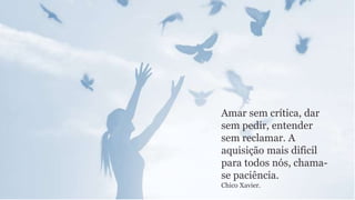 Amar sem crítica, dar
sem pedir, entender
sem reclamar. A
aquisição mais dificil
para todos nós, chama-
se paciência.
Chico Xavier.
 