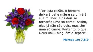 “Por esta razão, o homem
deixará pai e mãe e se unirá à
sua mulher, e os dois se
tornarão uma só carne. Assim,
eles já não são dois, mas sim
uma só carne. Portanto, o que
Deus uniu, ninguém o separe".
Marcos 10: 7,8,9
 