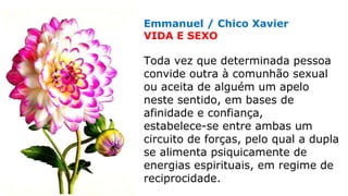 Emmanuel / Chico Xavier
VIDA E SEXO
Toda vez que determinada pessoa
convide outra à comunhão sexual
ou aceita de alguém um apelo
neste sentido, em bases de
afinidade e confiança,
estabelece-se entre ambas um
circuito de forças, pelo qual a dupla
se alimenta psiquicamente de
energias espirituais, em regime de
reciprocidade.
 