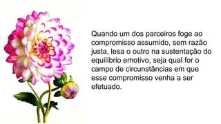 Quando um dos parceiros foge ao
compromisso assumido, sem razão
justa, lesa o outro na sustentação do
equilíbrio emotivo, seja qual for o
campo de circunstâncias em que
esse compromisso venha a ser
efetuado.
 