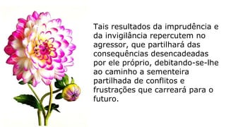 Tais resultados da imprudência e
da invigilância repercutem no
agressor, que partilhará das
consequências desencadeadas
por ele próprio, debitando-se-lhe
ao caminho a sementeira
partilhada de conflitos e
frustrações que carreará para o
futuro.
 