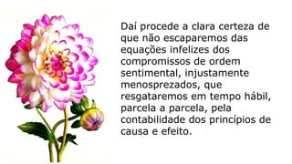 Daí procede a clara certeza de
que não escaparemos das
equações infelizes dos
compromissos de ordem
sentimental, injustamente
menosprezados, que
resgataremos em tempo hábil,
parcela a parcela, pela
contabilidade dos princípios de
causa e efeito.
 