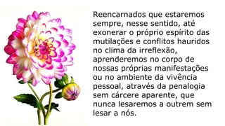 Reencarnados que estaremos
sempre, nesse sentido, até
exonerar o próprio espírito das
mutilações e conflitos hauridos
no clima da irreflexão,
aprenderemos no corpo de
nossas próprias manifestações
ou no ambiente da vivência
pessoal, através da penalogia
sem cárcere aparente, que
nunca lesaremos a outrem sem
lesar a nós.
 