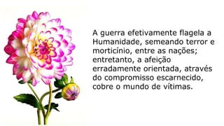A guerra efetivamente flagela a
Humanidade, semeando terror e
morticínio, entre as nações;
entretanto, a afeição
erradamente orientada, através
do compromisso escarnecido,
cobre o mundo de vítimas.
 