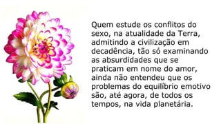 Quem estude os conflitos do
sexo, na atualidade da Terra,
admitindo a civilização em
decadência, tão só examinando
as absurdidades que se
praticam em nome do amor,
ainda não entendeu que os
problemas do equilíbrio emotivo
são, até agora, de todos os
tempos, na vida planetária.
 