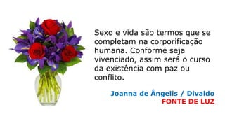 Sexo e vida são termos que se
completam na corporificação
humana. Conforme seja
vivenciado, assim será o curso
da existência com paz ou
conflito.
Joanna de Ângelis / Divaldo
FONTE DE LUZ
 