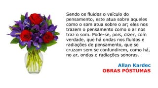 Sendo os fluidos o veículo do
pensamento, este atua sobre aqueles
como o som atua sobre o ar; eles nos
trazem o pensamento como o ar nos
traz o som. Pode-se, pois, dizer, com
verdade, que há ondas nos fluidos e
radiações de pensamento, que se
cruzam sem se confundirem, como há,
no ar, ondas e radiações sonoras.
Allan Kardec
OBRAS PÓSTUMAS
 