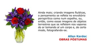 Ainda mais; criando imagens fluídicas,
o pensamento se reflete no envoltório
perispirítico como num espelho, ou,
então, como essas imagens de objetos
terrestres que se refletem nos vapores
do ar tomando aí um corpo e, de certo
modo, fotografando-se.
Allan Kardec
OBRAS PÓSTUMAS
 