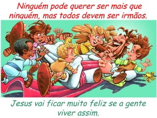 Ninguém pode querer ser mais que ninguém, mas todos devem ser irmãos.  Jesus vai ficar muito feliz se a gente viver assim. 
