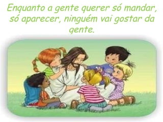 Enquanto a gente querer só mandar, só aparecer, ninguém vai gostar da gente. 