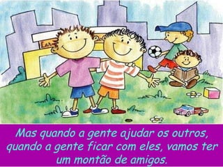 Mas quando a gente ajudar os outros, quando a gente ficar com eles, vamos ter um montão de amigos. 