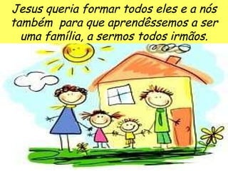 Jesus queria formar todos eles e a nós também  para que aprendêssemos a ser uma família, a sermos todos irmãos. 
