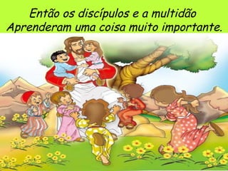 Então os discípulos e a multidão  Aprenderam uma coisa muito importante. 