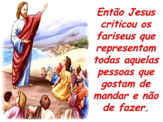 Então Jesus criticou os fariseus que representam todas aquelas pessoas que gostam de mandar e não de fazer. 