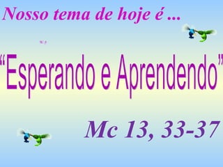 Nosso tema de hoje é ... “Esperando e Aprendendo” Mc 13, 33-37 