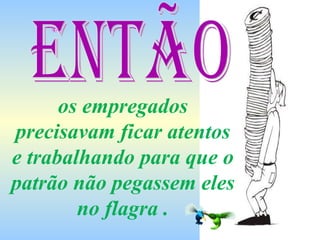 os empregados precisavam ficar atentos e trabalhando para que o patrão não pegassem eles no flagra . Então 