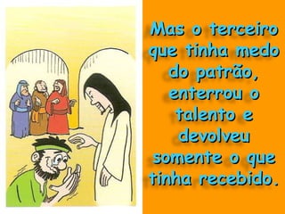 Mas o terceiro que tinha medo do patrão, enterrou o talento e devolveu somente o que tinha recebido. 