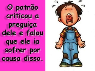 O patrão criticou a preguiça dele e falou que ele ia sofrer por causa disso. 