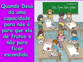 Quando Deus dá uma capacidade para nós é para que ela de frutos e não para ficar escondida. 