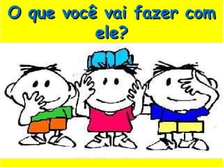 O que você vai fazer com ele? 