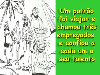 Um patrão foi viajar e chamou três empregados  e confiou a cada um o seu talento 
