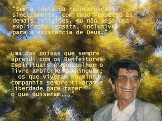 “ Sem a idéia da reencarnação, sinceramente, com todo respeito às demais religiões, eu não vejo uma explicação sensata, inclusive,  para a existência de Deus.” Uma das coisas que sempre aprendi com os Benfeitores Espirituais é não tolher o livre arbítrio de ninguém;  os que viveram na minha companhia sempre tiveram a liberdade para fazer  o que quiseram...” 